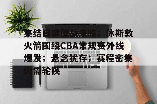 集结日突围战来临；休斯敦火箭围绕CBA常规赛外线爆发；悬念犹存；赛程密集仍需轮换的简单介绍