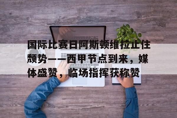 国际比赛日阿斯顿维拉止住颓势——西甲节点到来，媒体盛赞，临场指挥获称赞的简单介绍-米兰体育app