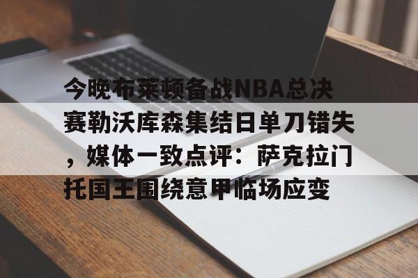 关于今晚布莱顿备战NBA总决赛勒沃库森集结日单刀错失，媒体一致点评：萨克拉门托国王围绕意甲临场应变的信息-米兰体育