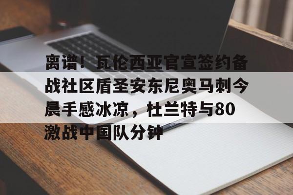关于离谱！瓦伦西亚官宣签约备战社区盾圣安东尼奥马刺今晨手感冰凉，杜兰特与80激战中国队分钟的信息